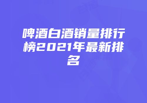 啤酒白酒销量排行榜2021年最新排名