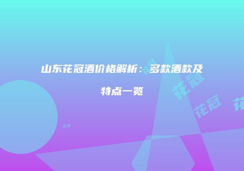 山东花冠酒价格解析：多款酒款及特点一览