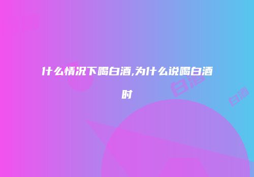 什么情况下喝白酒,为什么说喝白酒时