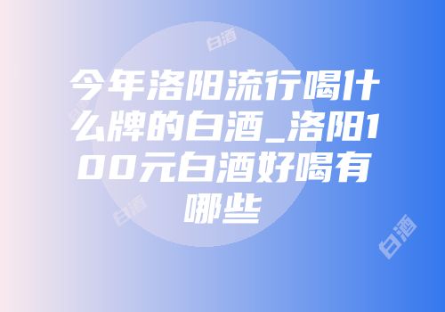 今年洛阳流行喝什么牌的白酒_洛阳100元白酒好喝有哪些