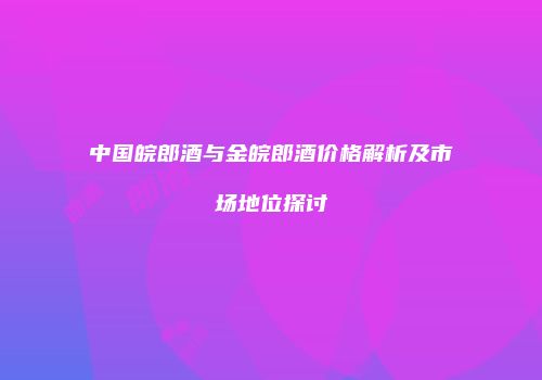 中国皖郎酒与金皖郎酒价格解析及市场地位探讨