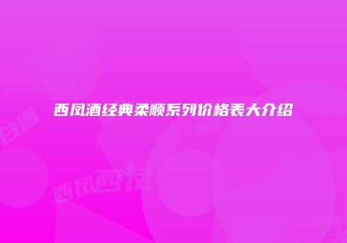 西凤酒经典柔顺系列价格表大介绍