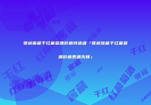 张裕窖藏干红葡萄酒价格特选级「张裕馆藏干红葡萄酒价格表酒先锋」