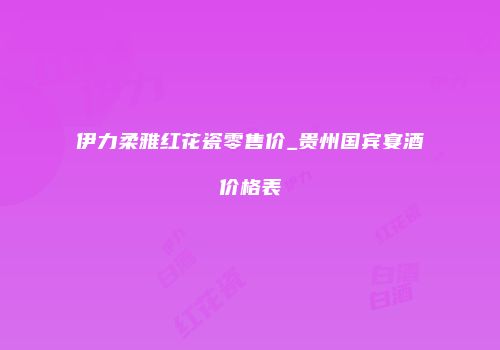 伊力柔雅红花瓷零售价_贵州国宾宴酒价格表