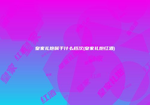 皇家礼炮属于什么档次(皇家礼炮红酒)