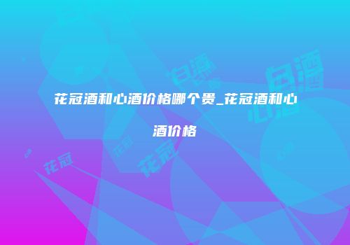 花冠酒和心酒价格哪个贵_花冠酒和心酒价格