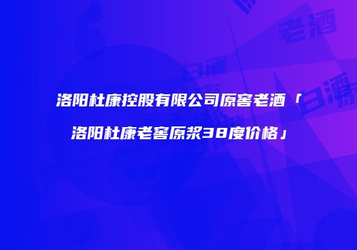 洛阳杜康控股有限公司原窖老酒「洛阳杜康老窖原浆38度价格」