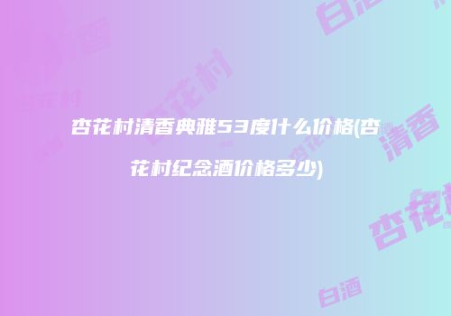 杏花村清香典雅53度什么价格(杏花村纪念酒价格多少)