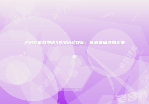 泸州老窖特曲酒42度选购攻略：价格查询与购买策略