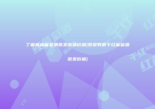 了解高端葡萄酒批发市场价格(索贝男爵干红葡萄酒批发价格)
