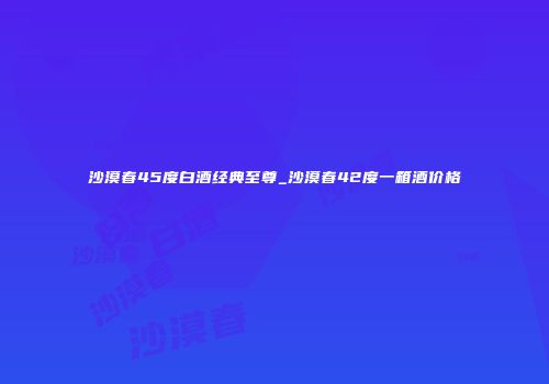 沙漠春45度白酒经典至尊_沙漠春42度一箱酒价格