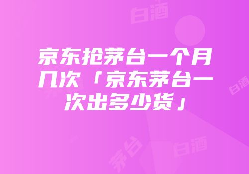 京东抢茅台一个月几次「京东茅台一次出多少货」