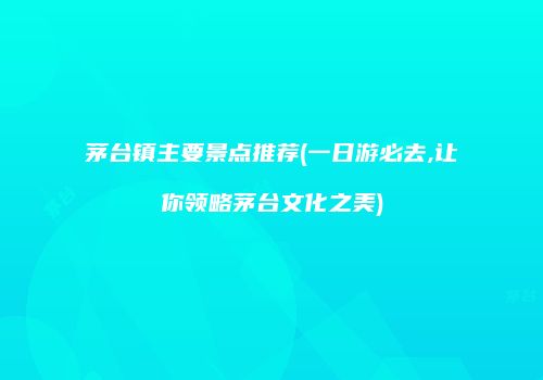 茅台镇主要景点推荐(一日游必去,让你领略茅台文化之美)
