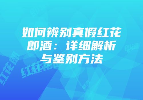 如何辨别真假红花郎酒：详细解析与鉴别方法