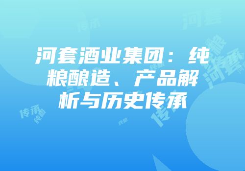 河套酒业集团：纯粮酿造、产品解析与历史传承