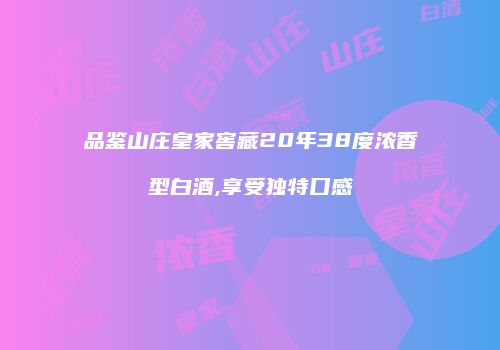 品鉴山庄皇家窖藏20年38度浓香型白酒,享受独特口感