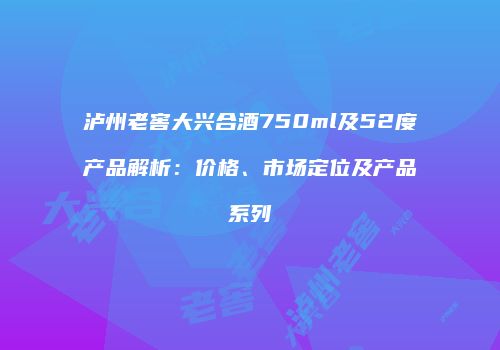 泸州老窖大兴合酒750ml及52度产品解析：价格、市场定位及产品系列