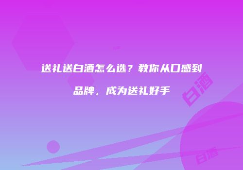 送礼送白酒怎么选？教你从口感到品牌，成为送礼好手