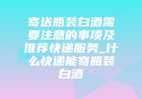 寄送瓶装白酒需要注意的事项及推荐快递服务_什么快递能寄瓶装白酒