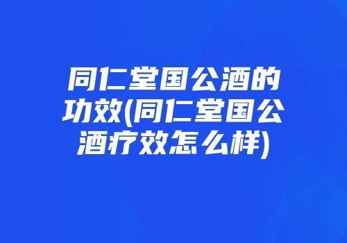 同仁堂国公酒的功效(同仁堂国公酒疗效怎么样)