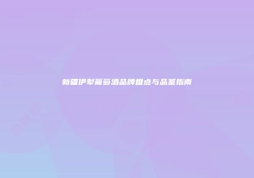 新疆伊犁葡萄酒品牌盘点与品鉴指南
