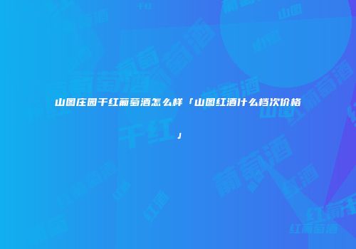 山图庄园干红葡萄酒怎么样「山图红酒什么档次价格」