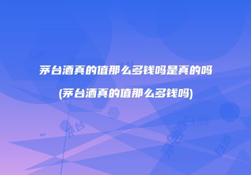 茅台酒真的值那么多钱吗是真的吗(茅台酒真的值那么多钱吗)