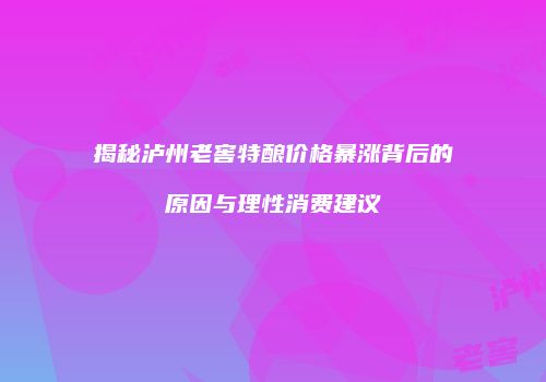 揭秘泸州老窖特酿价格暴涨背后的原因与理性消费建议