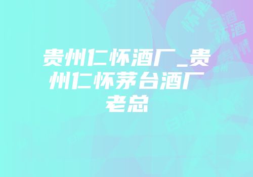 贵州仁怀酒厂_贵州仁怀茅台酒厂老总