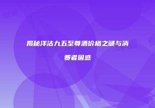 揭秘洋沽九五至尊酒价格之谜与消费者困惑
