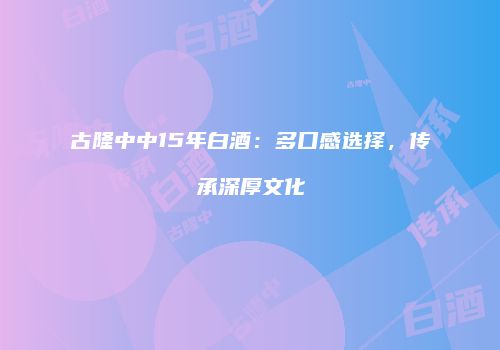 古隆中中15年白酒：多口感选择，传承深厚文化