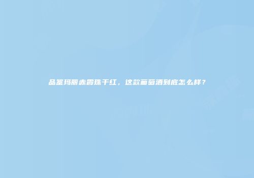 品鉴玛丽赤霞珠干红，这款葡萄酒到底怎么样？