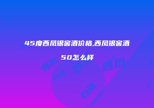 45度西凤银窖酒价格,西凤银窖酒50怎么样
