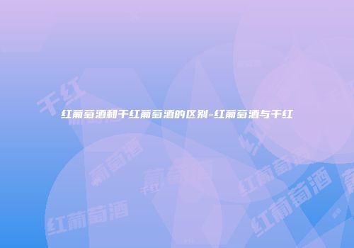 红葡萄酒和干红葡萄酒的区别-红葡萄酒与干红