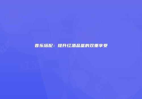 音乐搭配：提升红酒品鉴的双重享受