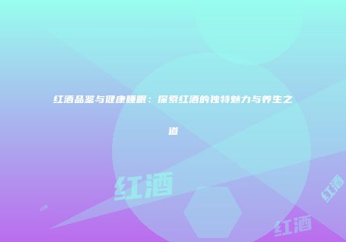 红酒品鉴与健康睡眠：探索红酒的独特魅力与养生之道