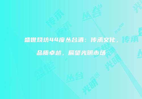 盛世烧坊44度丛台酒：传承文化，品质卓越，展望光明市场