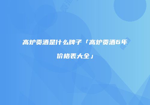 高炉贡酒是什么牌子「高炉贡酒6年价格表大全」