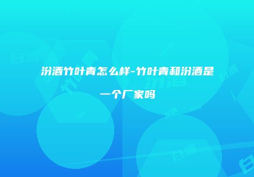 汾酒竹叶青怎么样-竹叶青和汾酒是一个厂家吗