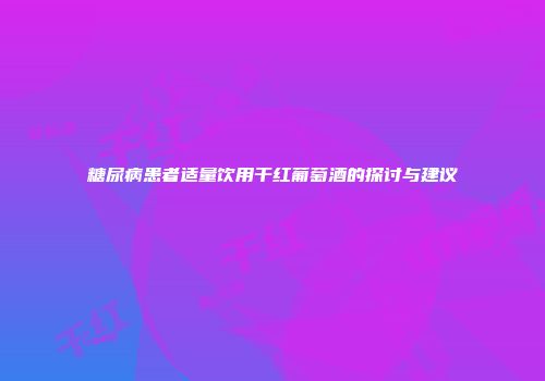 糖尿病患者适量饮用干红葡萄酒的探讨与建议