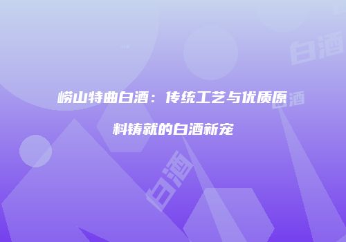 崂山特曲白酒：传统工艺与优质原料铸就的白酒新宠