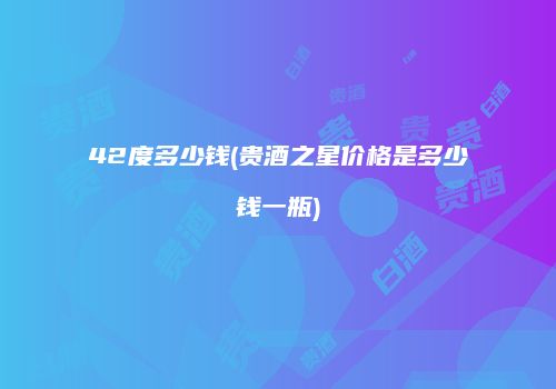42度多少钱(贵酒之星价格是多少钱一瓶)
