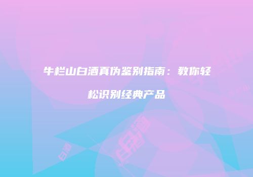 牛栏山白酒真伪鉴别指南：教你轻松识别经典产品