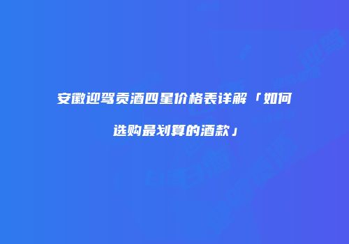 安徽迎驾贡酒四星价格表详解「如何选购最划算的酒款」