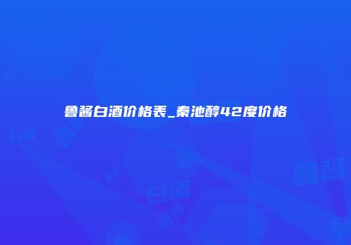 鲁酱白酒价格表_秦池醇42度价格