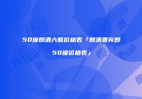 50度郎酒六瓶价格表「郎酒贵宾郎50度价格表」