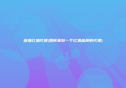 深圳红酒代理(如何拿到一个红酒品牌的代理)