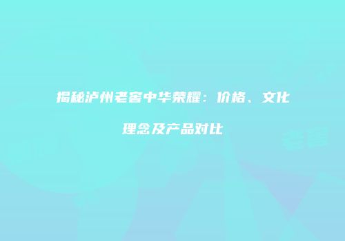 揭秘泸州老窖中华荣耀：价格、文化理念及产品对比