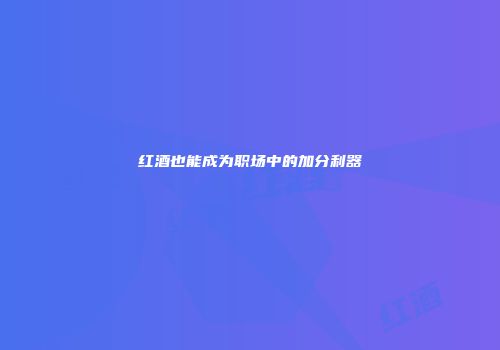 红酒也能成为职场中的加分利器