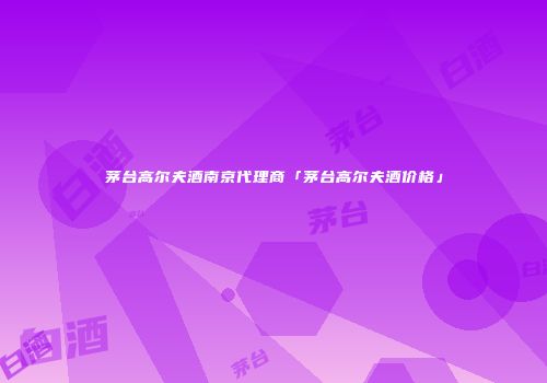 茅台高尔夫酒南京代理商「茅台高尔夫酒价格」
